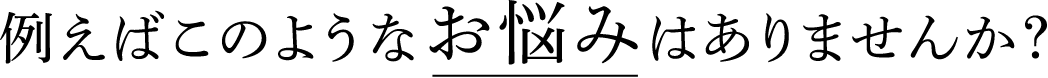 例えばこのようなお悩みはありませんか?